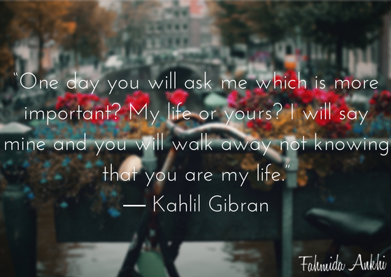 “One day you will ask me which is more important- My life or yours- I will say mine and you will walk away not knowing that you are my life.” ― Kahlil Gibran